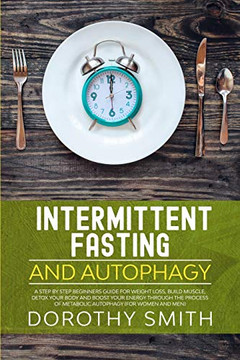 Intermittent Fasting and Autophagy: A Step by Step Beginners Guide for Weight Loss, Build Muscle, Detox Your Body and Boost Your Energy Through the Process of Metabolic Autophagy (for Women and Men)