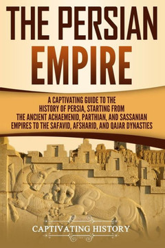 The Persian Empire : A Captivating Guide To The History Of Persia, Starting From The Ancient Achaemenid, Parthian, And Sassanian Empires To The Safavid, Afsharid, And Qajar Dynasties