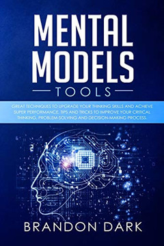 Mental Models Tools: Great Techniques to Upgrade Your Thinking Skills and Achieve Super Performance. Tips, and Tricks to Improve Your Critical Thinking, Problem Solving, and Decision-Making Process