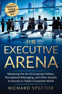 The Executive Arena : Mastering The Art Of Corporate Politics, Perceptional Messaging, And Other Secrets To Success In Today'S Corporate World
