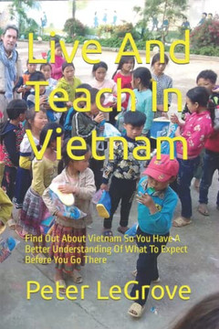 Live And Teach In Vietnam: Find Out About Vietnam So You Have A Better Understanding Of What To Expect Before You Go There (Live Cheap In An Uncheap World)