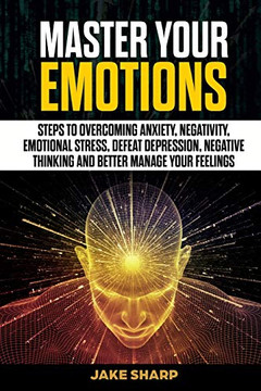 Master Your Emotions: Steps to Overcoming Anxiety, Negativity, Emotional Stress, Defeat Depression, Negative Thinking and Better Manage your Feelings