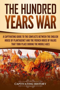 The Hundred Years' War : A Captivating Guide To The Conflicts Between The English House Of Plantagenet And The French House Of Valois That Took Place During The Middle Ages