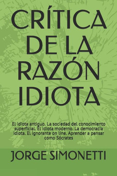 CRITICA DE LA RAZON IDIOTA: El idiota antiguo. La sociedad del conocimiento superficial. El idiota moderno. La democracia idiota. El ignorante on ... (JORGE EDUARDO SIMONETTI) (Spanish Edition)