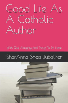 Good Life As A Catholic Author: With God Almighty and Things To Do Here