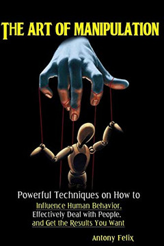 The Art Of Manipulation: Powerful Techniques On How To Influence Human Behavior, Effectively Deal With People, And Get The Results You Want