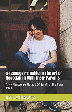 A Teenager's Guide In The Art Of Negotiating With Their Parents: A No Nonesense Method Of Surviing The Teen Years And Beyond