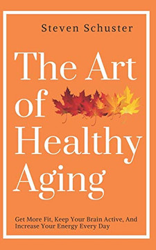 The Art of Healthy Aging: Get More Fit, Keep Your Brain Active, and Increase Your Energy Every Day