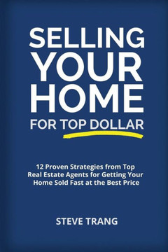 Selling Your Home For Top Dollar : 12 Proven Strategies From Top Real Estate Agents For Getting Your Home Sold Fast At The Best Price