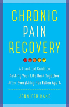 Chronic Pain Recovery: A Practical Guide To Putting Your Life Back Together After Everything Has Fallen Apart