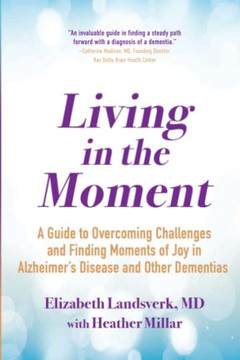 Living In The Moment: A Guide To Overcoming Challenges And Finding Moments Of Joy In Alzheimer's Disease And Other Dementias