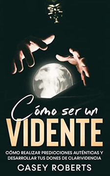 Cómo Ser Un Vidente : Cómo Realizar Predicciones Auténticas Y Desarrollar Tus Dones De Clarividencia