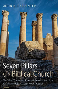 Seven Pillars Of A Biblical Church: The Vital Truths And Essential Practices For Us To Re-Embrace God'S Design For The Church