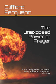 Unexposed Power Of Prayer: A Practical Guide To Increased Faith, Answered Prayer And Miracles