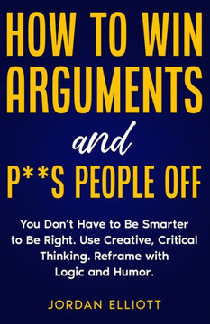 How To Win Arguments And P**S People Off: You Don'T Have To Be Smarter To Be Right. Use Creative, Critical Thinking. Reframe With Logic And Humor. - 9781961377059