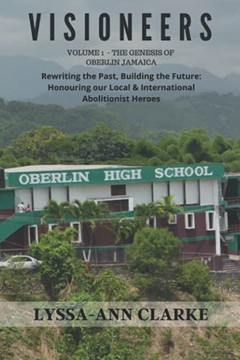 Visioneers Volume 1 - The Genesis Of Oberlin Jamaica. Rewriting The Past, Building The Future: Honouring Our Local And International Abolitionist Heroes