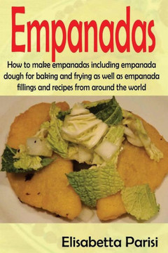 Empanadas: How To Make Empanadas Including Empanada Dough For Baking And Frying As Well As Empanada Fillings And Recipes From Around The World