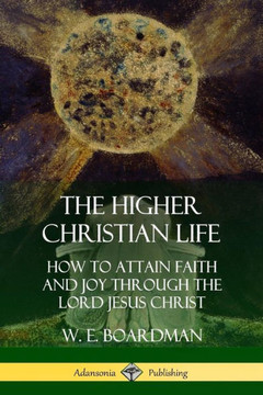 The Higher Christian Life: How To Attain Faith And Joy Through The Lord Jesus Christ
