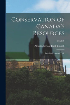 Conservation of Canada's Resources: Teacher Resource Unit; Grade 6 Conservation of Canada's Resources: Teacher Resource Unit; Grade 6
