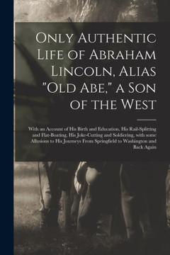 Only Authentic Life of Abraham Lincoln, Alias Old Abe, a Son of the West: With an Account of His Birth and Education, His Rail-splitting and ... to His Journeys From Springfield To...