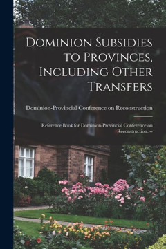 Dominion Subsidies To Provinces, Including Other Transfers: Reference Book For Dominion-Provincial Conference On Reconstruction. --