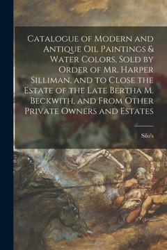 Catalogue of Modern and Antique Oil Paintings & Water Colors, Sold by Order of Mr. Harper Silliman, and to Close the Estate of the Late Bertha M. Beckwith, and From Other Private Owners and Estates Catalogue of Modern and Antique Oil Paintings & Water Colors, Sold by Order of Mr. Harper Silliman, and to Close the Estate of the Late Bertha M. Beckwith, and From Other Private Owners and Estates