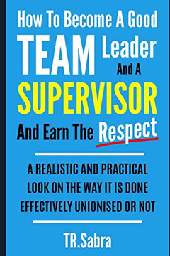 How To Become A Good Team Leader And A Supervisor And Earn The Respect: A Realistic And Practical Look At The Way It Is Done Effectively; Unionised Or Not. How To Become A Good Team Leader And A Supervisor And Earn The Respect: A Realistic And Practical Look At The Way It Is Done Effectively; Unionised Or Not.