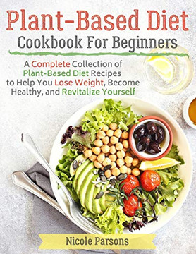 Plant-Based Diet Cookbook for Beginners: A Complete Collection of Plant Based Diet Recipes to Help You Lose Weight, Become Healthy, and Revitalize Yourself
