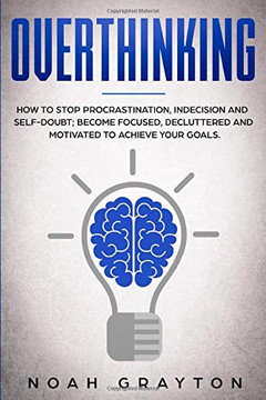 Overthinking: How To Stop Procrastination, Indecision And Self-Doubt; Become Focused, Decluttered And Motivated To Achieve Your Goals.
