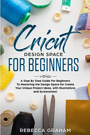 Cricut Design Space For Beginners: A Step By Step Guide For Beginners To Mastering The Design Space For Create Your Unique Project Ideas, With Illustrations And Screenshots!