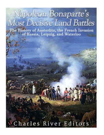 Napoleon Bonapartes Most Decisive Land Battles : The History Of Austerlitz, The French Invasion Of Russia, Leipzig, And Waterloo