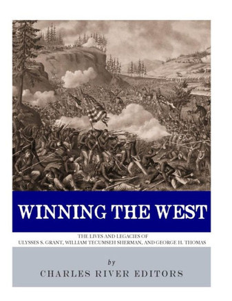 Winning The West : The Lives And Legacies Of Ulysses S. Grant, William Tecumseh Sherman, And George H. Thomas