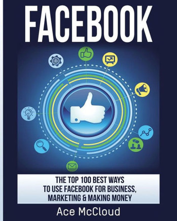 Facebook: The Top 100 Best Ways To Use Facebook For Business, Marketing, & Making Money (Social Media Facebook Business Online Marketing) - 9781640480247