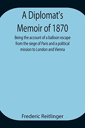 A Diplomat's Memoir Of 1870 Being The Account Of A Balloon Escape From The Siege Of Paris And A Political Mission To London And Vienna