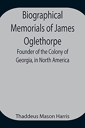 Biographical Memorials Of James Oglethorpe; Founder Of The Colony Of Georgia, In North America.