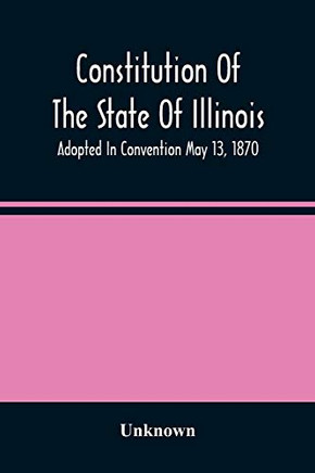 Constitution Of The State Of Illinois: Adopted In Convention May 13, 1870; Ratified By The People July 2, 1870; In Furce August 8, 1870; Amended In 1878, 1880, 1884, And 1886