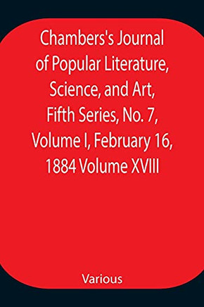 Chambers's Journal Of Popular Literature, Science, And Art, Fifth Series, No. 7, Volume I, February 16, 1884 Volume Xviii