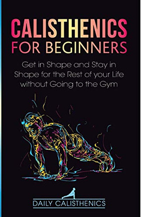 Calisthenics for Beginners : Get in Shape and Stay in Shape for the Rest of Your Life Without Going to the Gym - 9781716481239