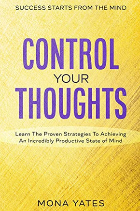 Success Starts From The Mind - Control Your Thoughts: Learn The Proven Strategies To Achieving An Incredibly Productive State Of Mind