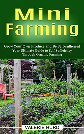 Mini Farming: Grow Your Own Produce And Be Self-Sufficient (Your Ultimate Guide To Self Sufficiency Through Organic Farming)