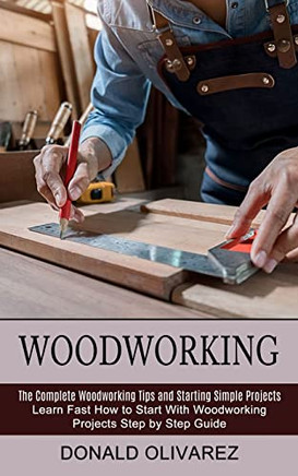 Woodworking: The Complete Woodworking Tips And Starting Simple Projects (Learn Fast How To Start With Woodworking Projects Step By Step Guide)