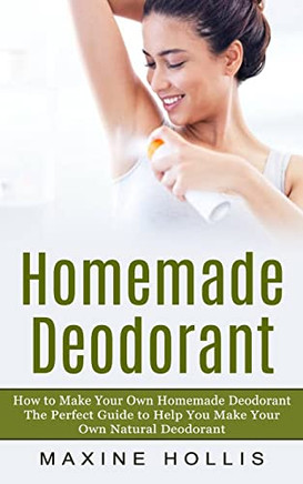Homemade Deodorant: How To Make Your Own Homemade Deodorant (The Perfect Guide To Help You Make Your Own Natural Deodorant)