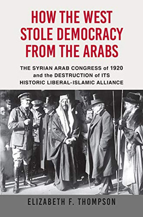 How The West Stole Democracy From The Arabs: The Syrian Congress Of 1920 And The Destruction Of Its Historic Liberal-Islamic Alliance