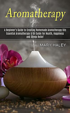 Aromatherapy: A Beginner's Guide To Creating Homemade Aromatherapy Oils (Essential Aromatherapy & Oil Guide For Health, Happiness And Stress Relief) - 9781774851067