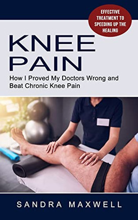 Knee Pain: Effective Treatment To Speeding Up The Healing (How I Proved My Doctors Wrong And Beat Chronic Knee Pain)