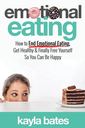 Emotional Eating: How to End Emotional Eating, Get Healthy & Finally Free Yourself So You Can Be Happy