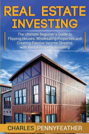 Real Estate Investing : The Ultimate Beginner's Guide To Flipping Houses, Wholesaling Properties And Creating Passive Income Streams With Rental Property Investing