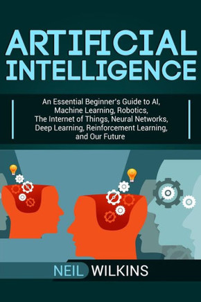 Artificial Intelligence: An Essential Beginner?s Guide to AI, Machine Learning, Robotics, The Internet of Things, Neural Networks, Deep Learning, Reinforcement Learning, and Our Future