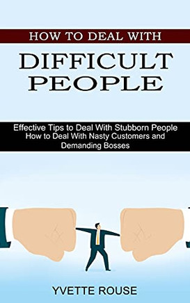 How To Deal With Difficult People: Effective Tips To Deal With Stubborn People (How To Deal With Nasty Customers And Demanding Bosses)
