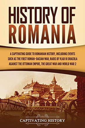 History of Romania: A Captivating Guide to Romanian History, Including Events Such as the First Roman???Dacian War, Raids of Vlad III Dracula against the Ottoman Empire, the Great War, and World War 2